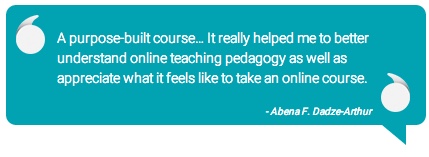 Quote: A purpose-built course... it really helped me to better understand online teaching pedagogy as well as appreciate what it feels like to take an online course. -Abena F. Dadze-Arthur