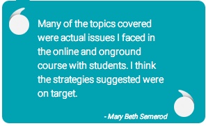 quote: Many of the topics covered were actual issues I faced in the online and onground course with students. I think the strategies suggested were on target. - Mary Beth Semerod